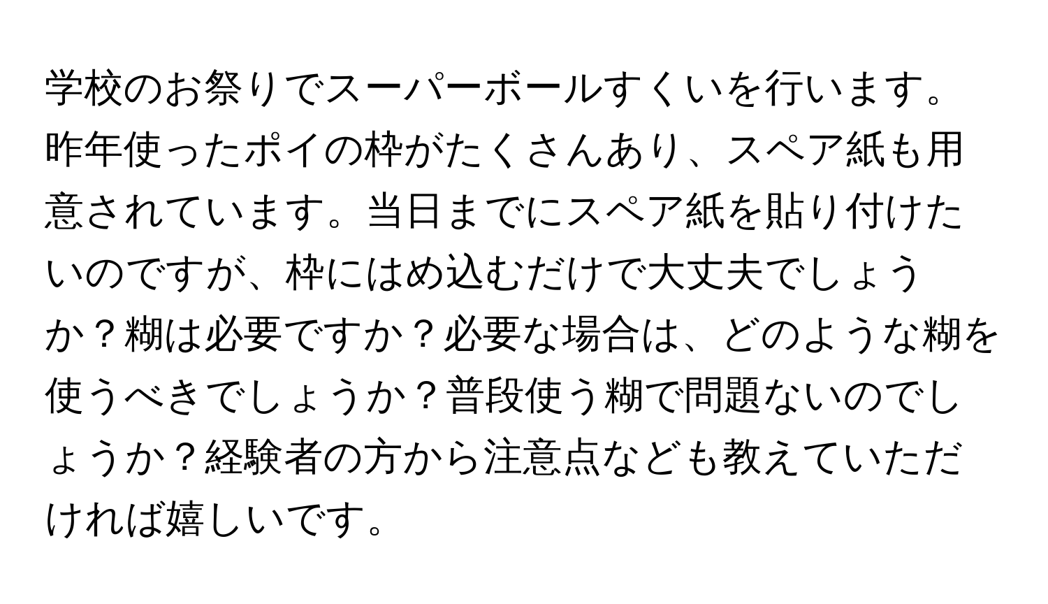 学校のお祭りでスーパーボールすくいを行います。昨年使ったポイの枠がたくさんあり、スペア紙も用意されています。当日までにスペア紙を貼り付けたいのですが、枠にはめ込むだけで大丈夫でしょうか？糊は必要ですか？必要な場合は、どのような糊を使うべきでしょうか？普段使う糊で問題ないのでしょうか？経験者の方から注意点なども教えていただければ嬉しいです。