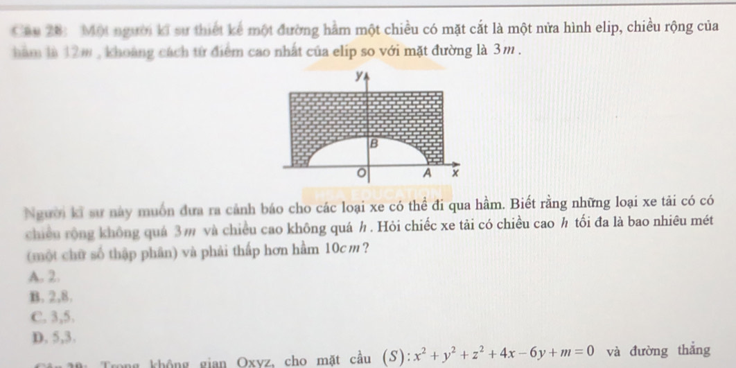 Một người kĩ sự thiết kế một đường hằm một chiều có mặt cắt là một nửa hình elip, chiều rộng của
hăm là 12m , khoảng cách từ điểm cao nhất của elip so với mặt đường là 3m.
Người kĩ sư này muồn đưa ra cảnh báo cho các loại xe có thể đi qua hầm. Biết rằng những loại xe tải có có
chiều rộng không quá 3m và chiều cao không quá h. Hỏi chiếc xe tải có chiều cao h tối đa là bao nhiêu mét
(một chữ số thập phân) và phải thấp hơn hầm 10cm ?
A. 2.
B. 2, 8.
C. 3, 5.
D. 5, 3.
a không gian Oxvz, cho mặt cầu (S): x^2+y^2+z^2+4x-6y+m=0 và đường thắng