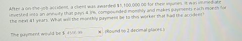 After a on-the-job accident, a client was awarded $1,100,000.00 for their injuries. It was immediate 
invested into an annuity that pays 4.3%, compounded monthly and makes payments each month for 
the next 41 years. What will the monthly payment be to this worker that had the accident? 
The payment would be $ 4516.99 x. (Round to 2 decimal places.)