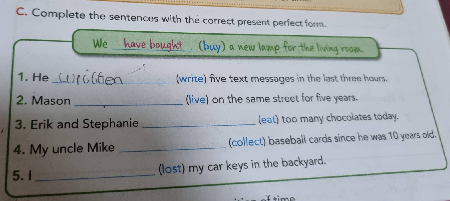 Complete the sentences with the correçt present perfect form. 
_ 
We 
1. He _(write) five text messages in the last three hours. 
2. Mason _(live) on the same street for five years. 
3. Erik and Stephanie _(eat) too many chocolates today. 
4. My uncle Mike _(collect) baseball cards since he was 10 years old. 
5. 1 _(lost) my car keys in the backyard.