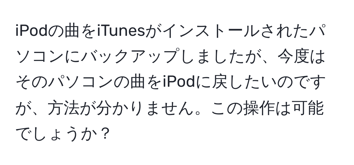 iPodの曲をiTunesがインストールされたパソコンにバックアップしましたが、今度はそのパソコンの曲をiPodに戻したいのですが、方法が分かりません。この操作は可能でしょうか？