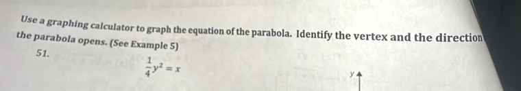 Use a graphing calculator to graph the equation of the parabola. Identify the vertex and the direction 
the parabola opens. (See Example 5) 
51.
 1/4 y^2=x
y