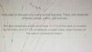 Holy went to the park one sughy spring morning. There, she observed 
differend padurs, plants, and animals 
She wsh sawutone plapts and freee If 2/12 of the park is covered 
by tall trees, and S/12, 6s cbvered by smaller trees, what fraction of 
the pank is govered by trees ?