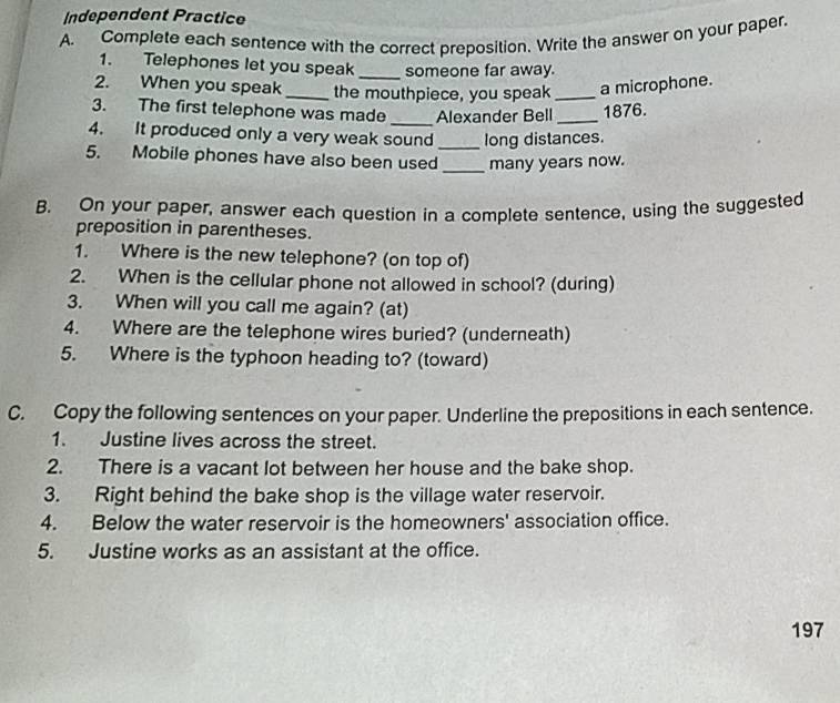 Independent Practice 
A. Complete each sentence with the correct preposition. Write the answer on your paper. 
1. Telephones let you speak_ someone far away. 
2. When you speak_ the mouthpiece, you speak_ a microphone. 
3. The first telephone was made_ Alexander Bell _1876. 
4. It produced only a very weak sound_ long distances. 
5. Mobile phones have also been used_ many years now. 
B. On your paper, answer each question in a complete sentence, using the suggested 
preposition in parentheses. 
1. Where is the new telephone? (on top of) 
2. When is the cellular phone not allowed in school? (during) 
3. When will you call me again? (at) 
4. Where are the telephone wires buried? (underneath) 
5. Where is the typhoon heading to? (toward) 
C. Copy the following sentences on your paper. Underline the prepositions in each sentence. 
1. Justine lives across the street. 
2. There is a vacant lot between her house and the bake shop. 
3. Right behind the bake shop is the village water reservoir. 
4. Below the water reservoir is the homeowners' association office. 
5. Justine works as an assistant at the office. 
197