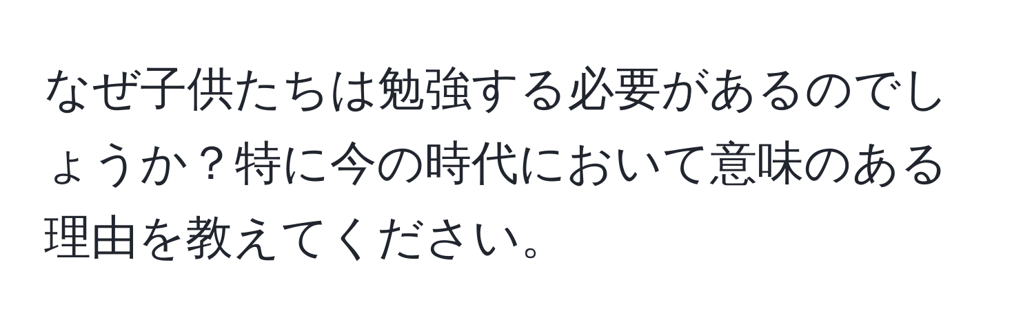 なぜ子供たちは勉強する必要があるのでしょうか？特に今の時代において意味のある理由を教えてください。