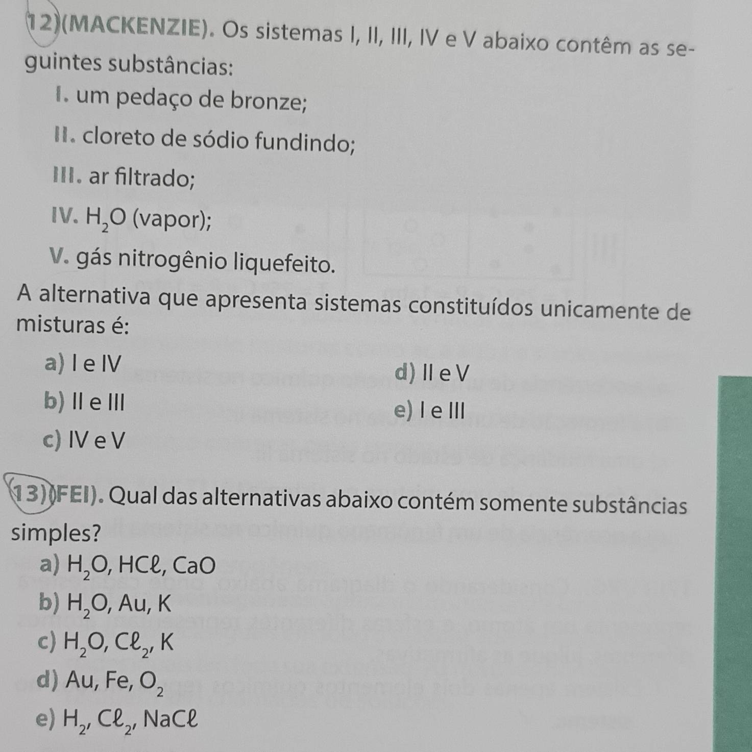 (12)(MACKENZIE). Os sistemas I, II, III, IV e V abaixo contêm as se-
guintes substâncias:
um pedaço de bronze;
I. cloreto de sódio fundindo;
III. ar filtrado;
IV. H_2O (vapor);
V. gás nitrogênio liquefeito.
A alternativa que apresenta sistemas constituídos unicamente de
misturas é:
a) I eⅣ
d)ⅡeV
b)ⅡeⅢ
e) I e Ⅲ
c) IV e V
13)(FEI). Qual das alternativas abaixo contém somente substâncias
simples?
a) H_2O, HCl, CaO
b) H_2O, Au, K
c) H_2O, Cl_2, K
d) Au, Fe, O_2
e) H_2, Cl_2, NaCl