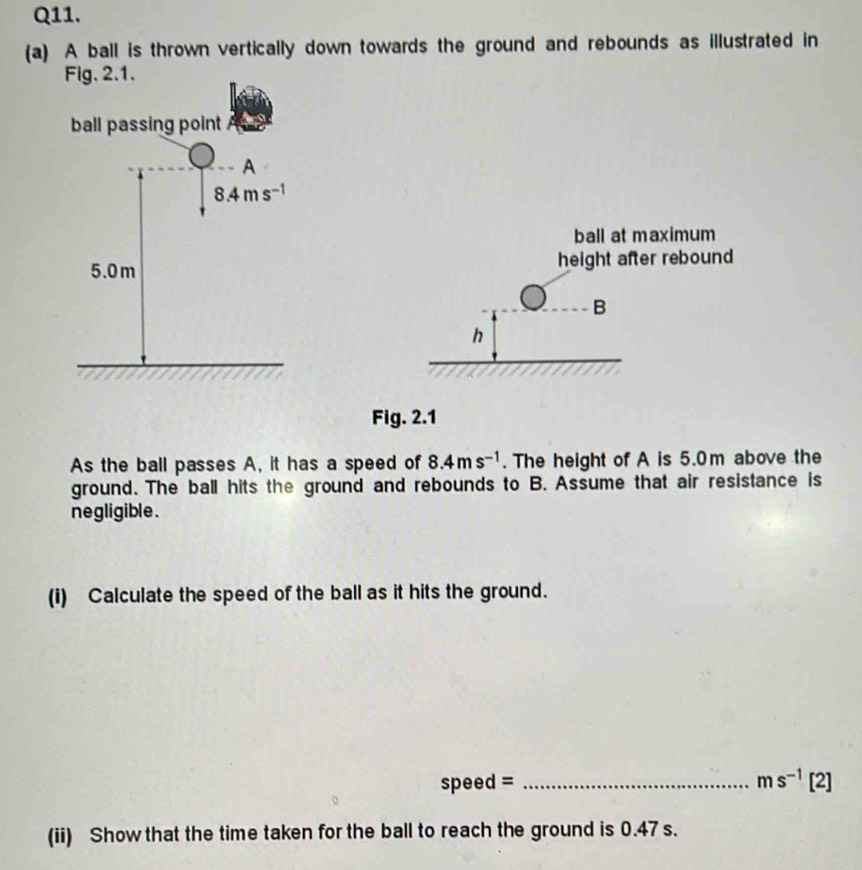 A ball is thrown vertically down towards the ground and rebounds as illustrated in
ball at maximum
height after rebound
B
h
Fig. 2.1
As the ball passes A, it has a speed of 8.4ms^(-1). The height of A is 5.0m above the
ground. The ball hits the ground and rebounds to B. Assume that air resistance is
negligible .
(i) Calculate the speed of the ball as it hits the ground.
speed = _ ms^(-1)[2]
(ii) Show that the time taken for the ball to reach the ground is 0.47 s.