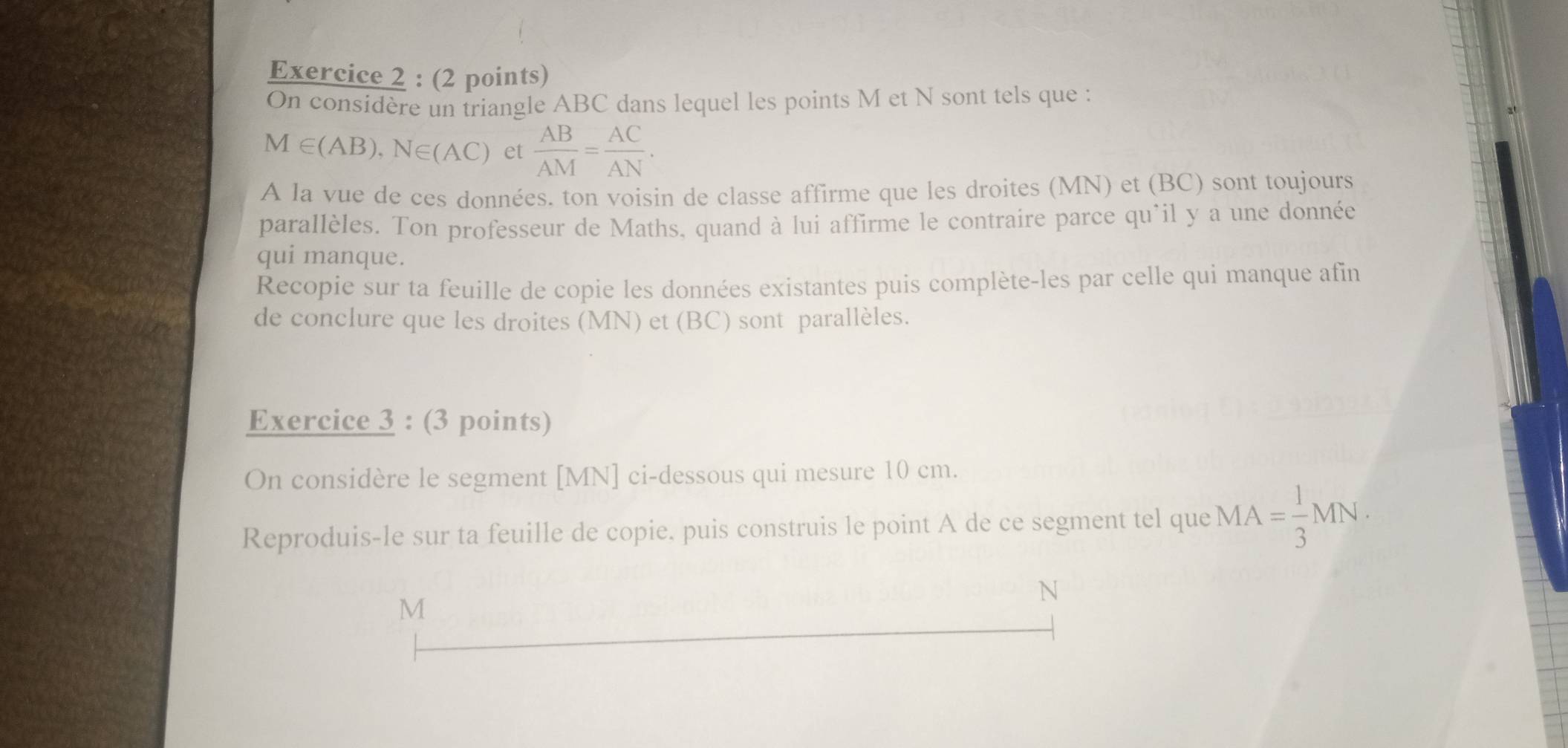 On considère un triangle ABC dans lequel les points M et N sont tels que :
M∈ (AB), N∈ (AC) et  AB/AM = AC/AN . 
A la vue de ces données. ton voisin de classe affirme que les droites (MN) et (BC) sont toujours 
parallèles. Ton professeur de Maths, quand à lui affirme le contraire parce qu'il y a une donnée 
qui manque. 
Recopie sur ta feuille de copie les données existantes puis complète-les par celle qui manque afin 
de conclure que les droites (MN) et (BC) sont parallèles. 
Exercice 3 : (3 points) 
On considère le segment [ MN ] ci-dessous qui mesure 10 cm. 
Reproduis-le sur ta feuille de copie. puis construis le point A de ce segment tel que MA= 1/3 MN· 
M
N