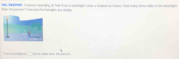 DIG DEEPER A person standing 20 feet from a streetight casts a shadow as shown. How many times tafler is the streetlight 
than the person? Assume the triangles are similer 
The streeright is mes taller than the person .