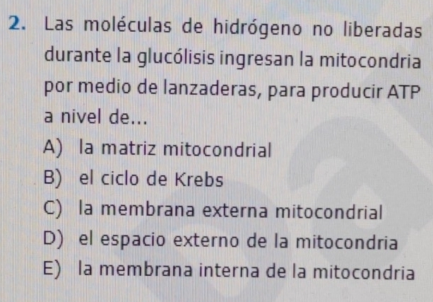 Las moléculas de hidrógeno no liberadas
durante la glucólisis ingresan la mitocondria
por medio de lanzaderas, para producir ATP
a nivel de...
A) la matriz mitocondrial
B) el ciclo de Krebs
C) la membrana externa mitocondrial
D) el espacio externo de la mitocondria
E) la membrana interna de la mitocondria