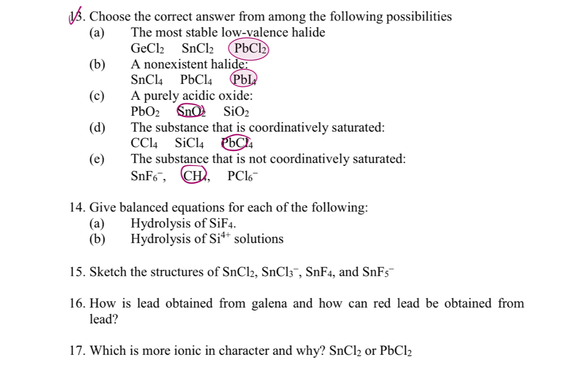 Choose the correct answer from among the following possibilities 
(a) The most stable low-valence halide
GeCl_2 SnCl_2 PbCl
(b) A nonexistent halide:
SnCl_4 PbCl_4 PbI 
(c) A purely acidic oxide:
PbO_2 SnO_2 SiO_2
(d) The substance that is coordinatively saturated:
CCl_4 SiCl_4 PbCl_4
(e) The substance that is not coordinatively saturated: 
S nF_6 , CH, PCl_6
14. Give balanced equations for each of the following: 
(a) Hydrolysis of SiF4. 
(b) Hydrolysis of Si^(4+) solutions 
15. Sketch the structures of SnCl_2, ,SnCl_3^(-, SnF_4) , and SnF_5^(-
16. How is lead obtained from galena and how can red lead be obtained from 
lead? 
17. Which is more ionic in character and why? SnCl_2) or PbCl_2