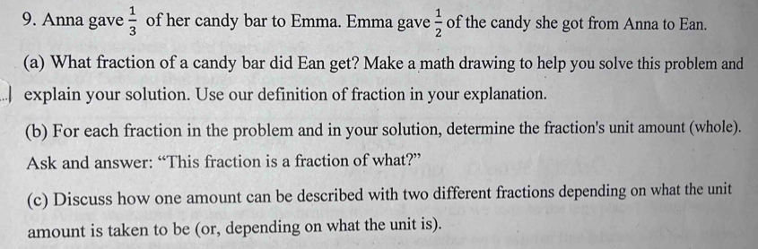 Anna gave  1/3  of her candy bar to Emma. Emma gave  1/2  of the candy she got from Anna to Ean. 
(a) What fraction of a candy bar did Ean get? Make a math drawing to help you solve this problem and 
.| explain your solution. Use our definition of fraction in your explanation. 
(b) For each fraction in the problem and in your solution, determine the fraction's unit amount (whole). 
Ask and answer: “This fraction is a fraction of what?” 
(c) Discuss how one amount can be described with two different fractions depending on what the unit 
amount is taken to be (or, depending on what the unit is).