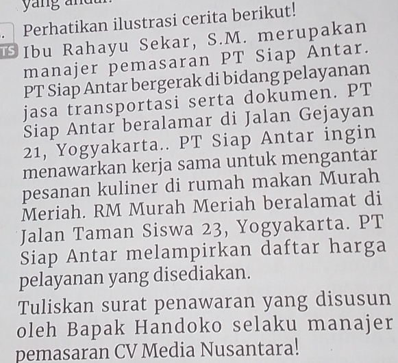 yang andt 
. Perhatikan ilustrasi cerita berikut! 
Ibu Rahayu Sekar, S.M. merupakan 
manajer pemasaran PT Siap Antar. 
PT Siap Antar bergerak di bidang pelayanan 
jasa transportasi serta dokumen. PT 
Siap Antar beralamar di Jalan Gejayan
21, Yogyakarta.. PT Siap Antar ingin 
menawarkan kerja sama untuk mengantar 
pesanan kuliner di rumah makan Murah 
Meriah. RM Murah Meriah beralamat di 
Jalan Taman Siswa 23, Yogyakarta. PT 
Siap Antar melampirkan daftar harga 
pelayanan yang disediakan. 
Tuliskan surat penawaran yang disusun 
oleh Bapak Handoko selaku manajer 
pemasaran CV Media Nusantara!