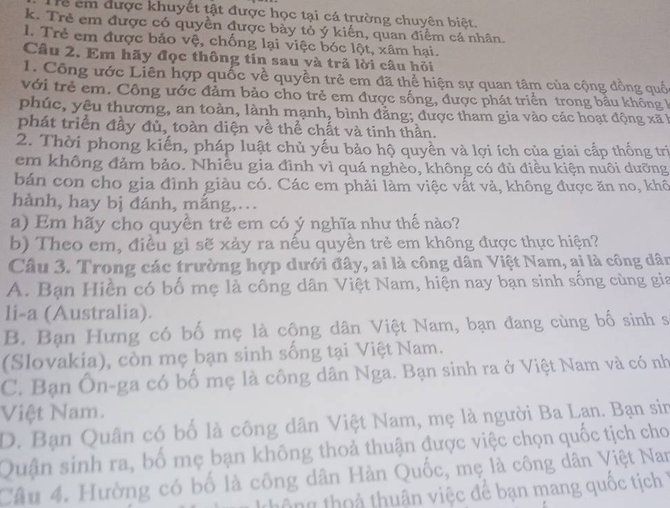 rể em được khuyết tật được học tại cá trường chuyên biệt.
k. Trẻ em được có quyền được bày tỏ ý kiến, quan điểm cá nhân.
l. Trẻ em được bảo vệ, chống lại việc bóc lột, xâm hại.
Câu 2. Em hãy đọc thông tin sau và trả lời câu hỏi
1. Công ước Liên hợp quốc về quyền trẻ em đã thể hiện sự quan tâm của cộng đồng quố
với trẻ em. Công ước đảm bảo cho trẻ em được sống, được phát triển trong bầu không l
phúc, yêu thương, an toàn, lành mạnh, bình đẳng; được tham gia vào các hoạt động xã k
phát triển đầy đủ, toàn diện về thể chất và tinh thần.
2. Thời phong kiến, pháp luật chủ yếu bảo hộ quyền và lợi ích của giai cấp thống trì
em không đảm bảo. Nhiều gia đình vì quá nghèo, không có đủ điều kiện nuôi dưỡng
bản con cho gia đình giàu có. Các em phải làm việc vất và, không được ăn no, khô
hành, hay bị đánh, mắng,...
a) Em hãy cho quyền trẻ em có ý nghĩa như thế nào?
b) Theo em, điều gì sẽ xảy ra nếu quyền trẻ em không được thực hiện?
Câu 3. Trong các trường hợp dưới đây, ai là công dân Việt Nam, ại là công dân
A. Bạn Hiền có bố mẹ là công dân Việt Nam, hiện nay bạn sinh sống cùng gia
li-a (Australia).
B. Bạn Hưng có bố mẹ là cộng dân Việt Nam, bạn đang cùng bố sinh s
(Slovakia), còn mẹ bạn sinh sống tại Việt Nam.
C. Bạn Ôn-ga có bố mẹ là công dân Nga. Bạn sinh ra ở Việt Nam và có nh
Việt Nam.
D. Bạn Quân có bố là công dân Việt Nam, mẹ là người Ba Lan. Bạn sin
Quận sinh ra, bố mẹ bạn không thoả thuận được việc chọn quốc tịch cho
Câu 4. Hường có bố là công dân Hàn Quốc, mẹ là công dân Việt Nan
thông thoả thuận việc để bạn mang quốc tịch