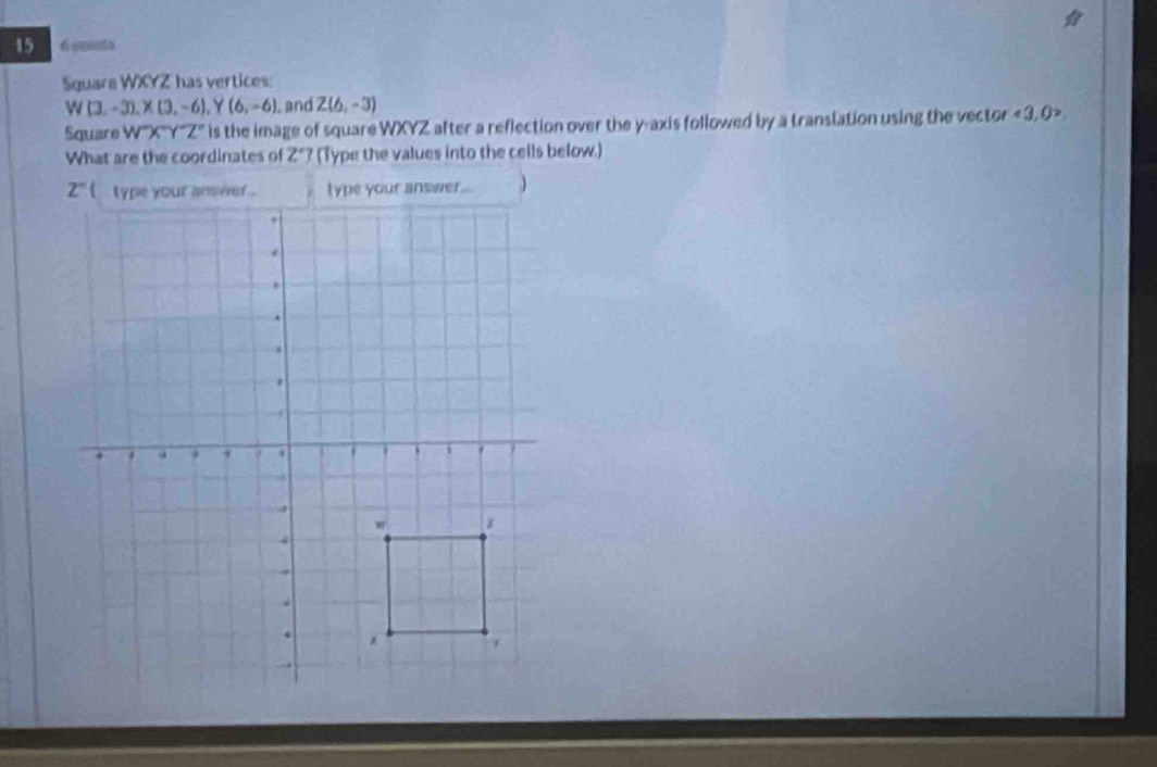 15 6 aprats 
Square WXYZ has vertices:
W(3,-3), X(3,-6), Y(6,-6) , and Z(6,-3)
Square W^(X''Y''Z'') is the image of square WXYZ after a reflection over the y-axis followed by a translation using the vector <3,0>
What are the coordinates of 2° (Type the values into the cells below.)