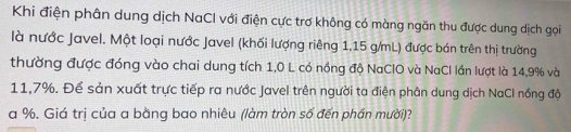 Khi điện phân dung dịch NaCl với điện cực trơ không có màng ngăn thu được dung dịch gọi 
là nước Javel. Một loại nước Javel (khối lượng riêng 1,15 g/mL) được bán trên thị trường 
thường được đóng vào chai dung tích 1,0 L có nồng độ NaClO và NaCl lần lượt là 14,9% và
11,7%. Để sản xuất trực tiếp ra nước Javel trên người ta điện phân dung dịch NaCl nồng độ
a %. Giá trị của a bằng bao nhiêu (làm tròn số đến phần mười)?