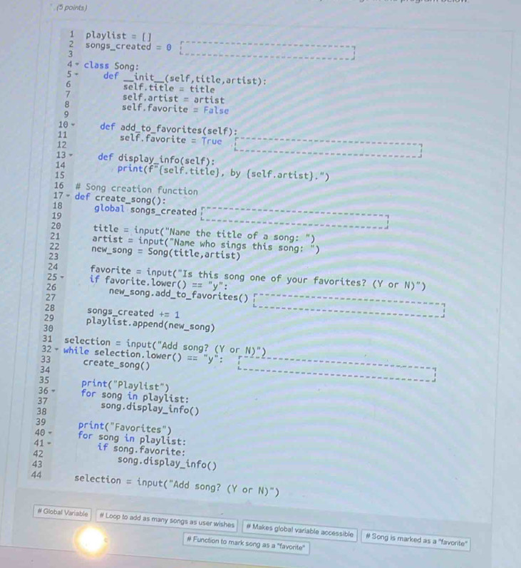 playlist = [ ] 
2 songs_created = 0 
3 
4- class Song: 
5 - def _init__(self,title,artist): 
6 self.title = title 
7 self.artist = artist 
8 self.favorite = False 
9 
10 ~ def add_to_favorites(self): 
11 self.favorite = True ____ 
12 
13 def display_info(self): 
14 print(f"self.title, by self.artist.") 
15 
16 # Song creation function 
17 - def create_song(): 
18 global songs_created 
19 

20 title = input("Name the title of a song: ") 
21 artist = input("Name who sings this song: ") 
22 new_song = Song(title,artist) 
23 
24 favorite = input("Is this song one of your favorites? (Y or N)") 
25 - if favorite.lower() == "y": 
26 
27 new_song.add_to_favorites()
28 songs_created += 1 
; 
29 playlist.append(new_song) 
30 
31 selection = input("Add song? (Y or N)") 
32- while selection.lower() == "y": 1 
33 create_song() 
34 
35 print("Playlist") 
36 = for song in playlist: 
37 
38 song.display_info() 
39 print("Favorites") 
40 - for song in playlist: 
41 . if song.favorite: 
42 song.display_info() 
43 
44 selection = input("Add song? (Y or N)") 
# Global Variable # Loop to add as many songs as user wishes # Makes global variable accessible # Song is marked as a "favorite" 
# Function to mark song as a "favorite"