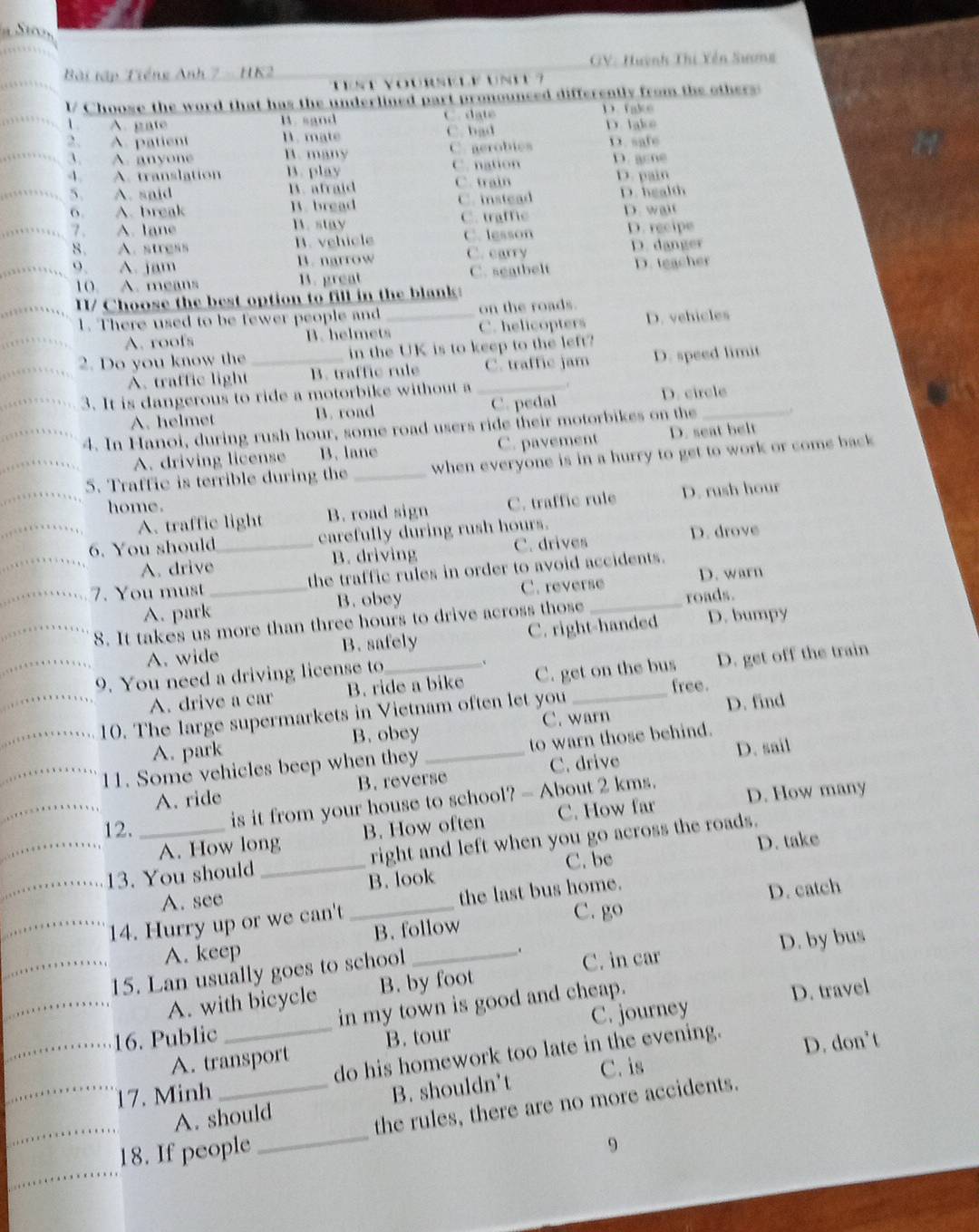 Bài tập Tiếng Anh 7 - HK2 GV: Hưỳnh Thi Yền Sương
Vst Yoursele Ust 
l/ Choose the word that has the underlined part pronounced differently from the others:
1 A. gate B. sand C. date D. take
2 A. patient D. mate C. bad D. lake
3. A. anyone B. many C. gerobies D. safe
A. A. translation B. play C. nation D. acne
5. A. said B. afraid C. train D. pain
6. A. break B. bread C. instead D. health
7. A. lane B. stay C. trafe D. wai
8. A. stress B. vehicle C. lesson D. recipe
o A. jam B. narrow C. carry D. danger
10. A. means B. great C. seatbelt D. teacher
I/ Choose the best option to fill in the blank:
1. There used to be fewer people and _on the roads.
A. roofs B. helmets C. helicopters D. vehicles
2. Do you know the _in the UK is to keep to the left?
A. traffic light B. traffic rule C. traffic jam D. speed limit
3. It is dangerous to ride a motorbike without a_
A. helmet B. road C. pedal D. circle
4. In Hanoi, during rush hour, some road users ride their motorbikes on the_
A. driving license B. lane C. pavement D. seat belt
5. Traffic is terrible during the _when everyone is in a hurry to get to work or come back
home.
A. traffic light B. road sign C. traffic rule D. rush hour
6. You should_ carefully during rush hours.
A. drive B. driving C. drives D. drove
7. You must _the traffic rules in order to avoid accidents.
A. park B. obey C. reverse roads. D. warn
8. It takes us more than three hours to drive across those_
A. wide B. safely C. right-handed D. bumpy
9. You need a driving license to_
A. drive a car B. ride a bike C. get on the bus D. get off the train
free.
10. The large supermarkets in Vietnam often let you _D. find
A. park B. obey C. warn
11. Some vehicles beep when they _to warn those behind.
C. drive
_
A. ride B. reverse D. sail
is it from your house to school? - About 2 kms.
_
A. How long C. How far D. How many
12. _B. How often
C. be D. take
_13. You should _right and left when you go across the roads.
A. see B. look
_
C. go D. catch
14. Hurry up or we can't _the last bus home.
A. keep B. follow
15. Lan usually goes to school
.
D. by bus
_
_
A. with bicycle B. by foot C. in car
__16. Public _in my town is good and cheap.
D. travel
B. tour
A. transport C. journey
_17. Minh _do his homework too late in the evening. D. don’t
C. is
_
A. should B. shouldn't
9
_
18. If people _the rules, there are no more accidents.