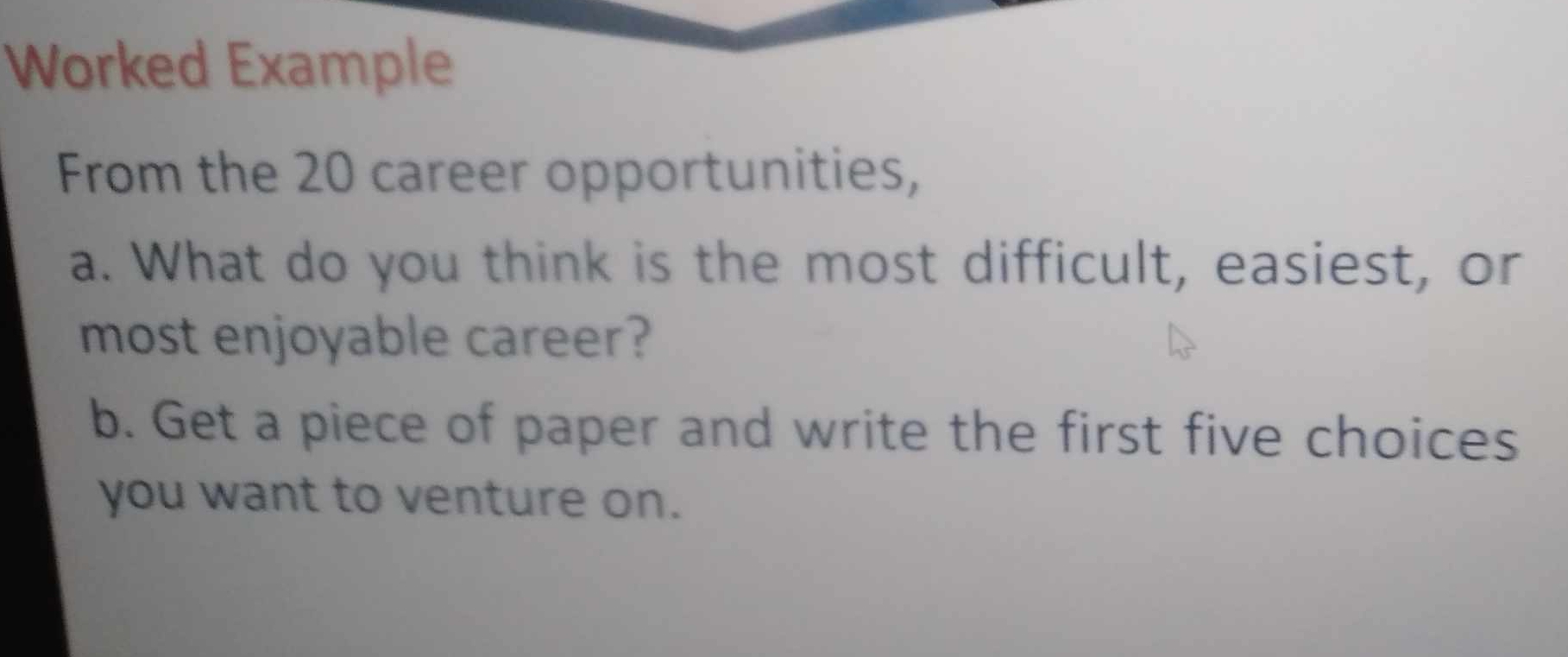 Worked Example 
From the 20 career opportunities, 
a. What do you think is the most difficult, easiest, or 
most enjoyable career? 
b. Get a piece of paper and write the first five choices 
you want to venture on.