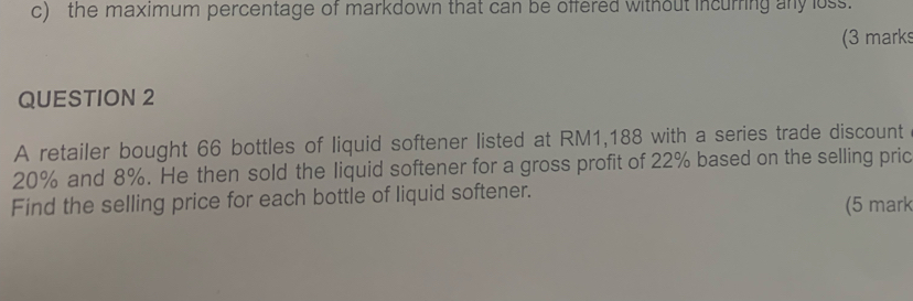 the maximum percentage of markdown that can be offered without incurring any loss. 
(3 marks 
QUESTION 2 
A retailer bought 66 bottles of liquid softener listed at RM1,188 with a series trade discount
20% and 8%. He then sold the liquid softener for a gross profit of 22% based on the selling pric 
Find the selling price for each bottle of liquid softener. (5 mark