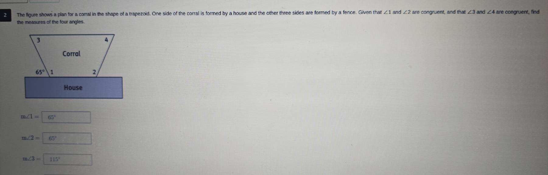 The figure shows a plan for a corral in the shape of a trapezoid. One side of the corral is formed by a house and the other three sides are formed by a fence. Given that ∠ 1 and ∠ 2 are congruent, and that ∠ 3 and ∠ 4are congruent, find 
the measures of the four angles. 
3 
4 
Corral
65° 1 
2 
House
m∠ 1=65°
m∠ 2=65°
m∠ 3=115°