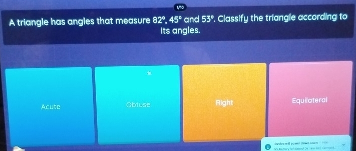 1/10
A triangle has angles that measure 82°, 45° and 53°. Classify the triangle according to
its angles.
Acute Obtuse Right Equilateral
Device will pawer down seen
5% bettery lef (about 26 miules). Caenect.