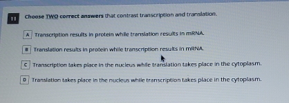 Choose TWO correct answers that contrast transcription and translation.
A Transcription results in protein while translation results in mRNA.
# Translation results in protein while transcription results in mRNA.
C Transcription takes place in the nucieus while transiation takes place in the cytoplasm.
0 Translation takes place in the nucleus while transcription takes place in the cytoplasm.