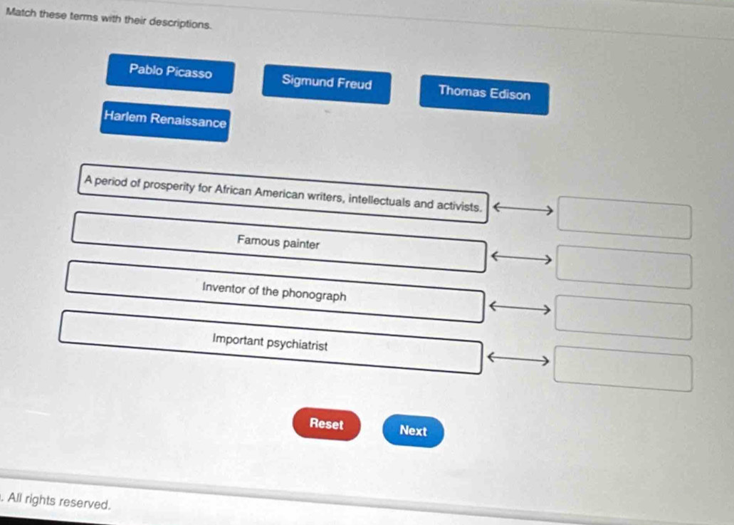 Match these terms with their descriptions.
Pablo Picasso Sigmund Freud Thomas Edison
Harlem Renaissance
A period of prosperity for African American writers, intellectuals and activists.
Famous painter
Inventor of the phonograph
Important psychiatrist
Reset Next
. All rights reserved.