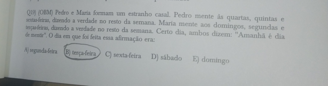 Q19) (OBM) Pedro e Maria formam um estranho casal. Pedro mente às quartas, quintas e
sextas-feiras, dizendo a verdade no resto da semana. Maria mente aos domingos, segundas e
terças-feiras, dizendo a verdade no resto da semana. Certo dia, ambos dizem: ''Amanhã é dia
de mentir''. O dia em que foi feita essa afirmação era:
A) segunda-feira B) terça-feira C) sexta-feira D) sábado E) domingo