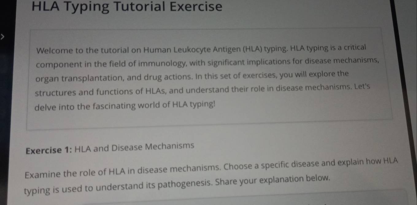 HLA Typing Tutorial Exercise 
Welcome to the tutorial on Human Leukocyte Antigen (HLA) typing. HLA typing is a critical 
component in the field of immunology, with significant implications for disease mechanisms, 
organ transplantation, and drug actions. In this set of exercises, you will explore the 
structures and functions of HLAs, and understand their role in disease mechanisms. Let's 
delve into the fascinating world of HLA typing! 
Exercise 1: HLA and Disease Mechanisms 
Examine the role of HLA in disease mechanisms. Choose a specific disease and explain how HLA 
typing is used to understand its pathogenesis. Share your explanation below.