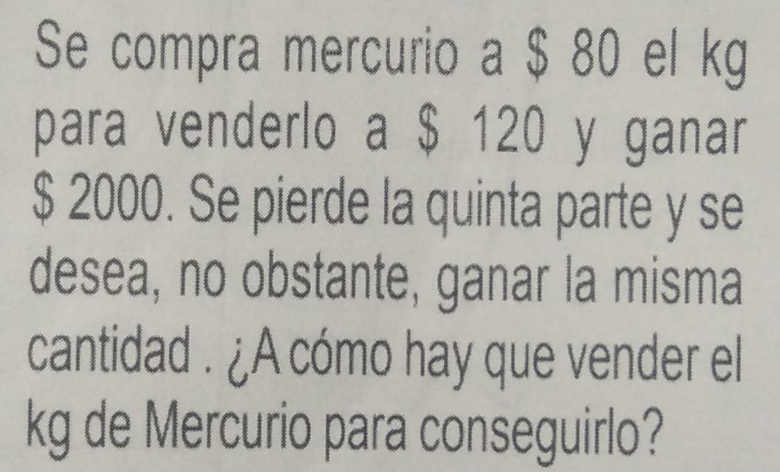 Se compra mercurio a $ 80 el kg
para venderlo a $ 120 y ganar
$ 2000. Se pierde la quinta parte y se 
desea, no obstante, ganar la misma 
cantidad . ¿A cómo hay que vender el 
kg de Mercurio para conseguirlo?