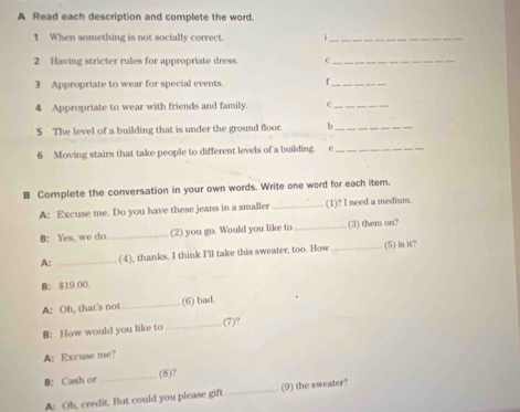 A Read each description and complete the word. 
1 When something is not socially correct._ 
2 Having stricter rules for appropriate dress. c_ 
3 Appropriate to wear for special events f_ 
4 Appropriate to wear with friends and family. c_ 
5 The level of a building that is under the ground floor b_ 
6 Moving stairs that take people to different levels of a building. e_ 
B Complete the conversation in your own words. Write one word for each item. 
A: Excuse me. Do you have these jeans in a smaller _(1)? I need a medium. 
B: Yes, we do _(2) you go. Would you like to _(3) them on? 
A: _(4), thanks. I think I'll take this sweater, too. How _(5) is it? 
B: $19.00. 
A: Oh, that's not _(6) bad. 
B: How would you like to _(7)? 
A: Excuse me? 
B: Cash or_ (8)? 
A: Oh, credit. But could you please gift _(9) the sweater?