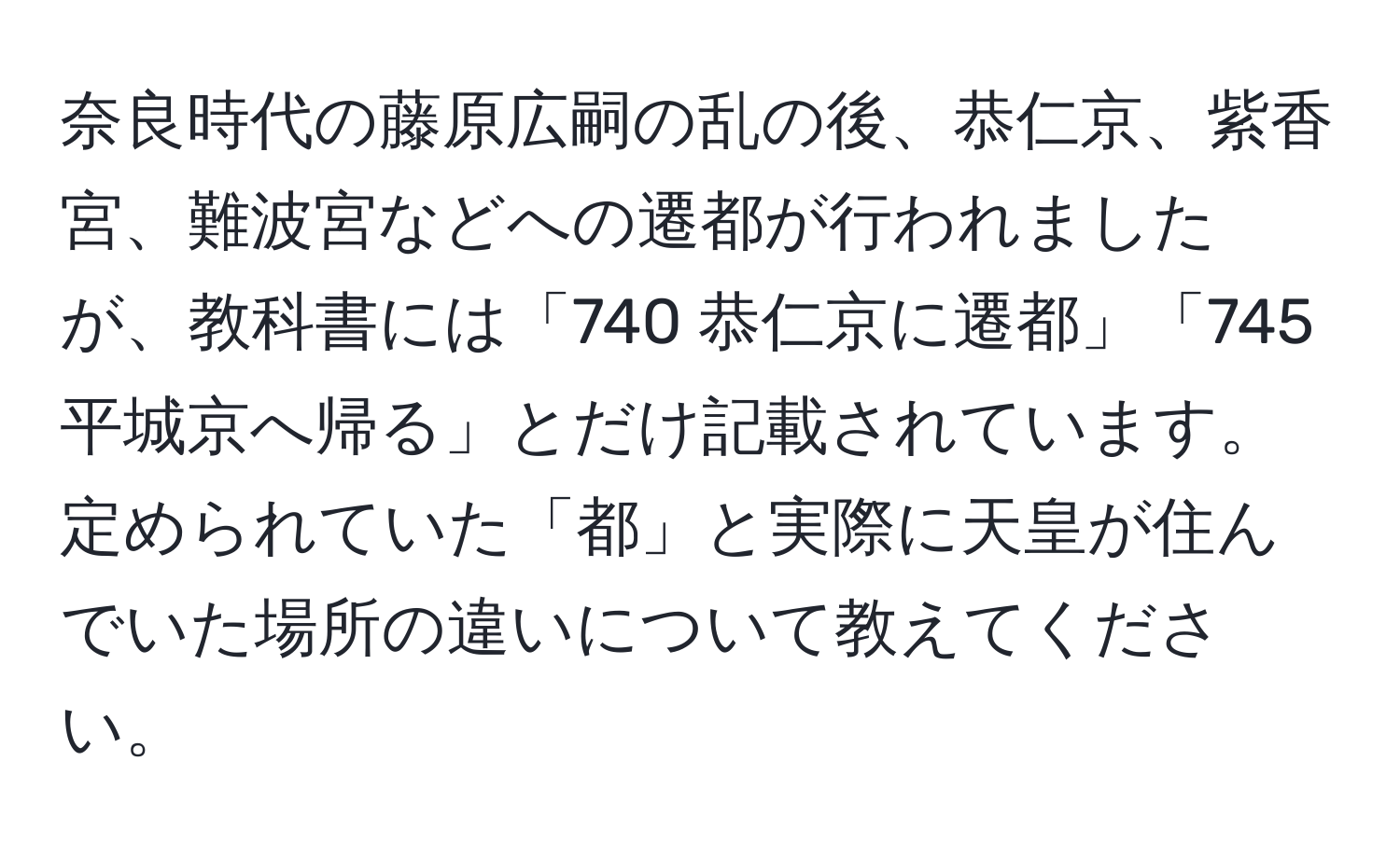 奈良時代の藤原広嗣の乱の後、恭仁京、紫香宮、難波宮などへの遷都が行われましたが、教科書には「740 恭仁京に遷都」「745 平城京へ帰る」とだけ記載されています。定められていた「都」と実際に天皇が住んでいた場所の違いについて教えてください。