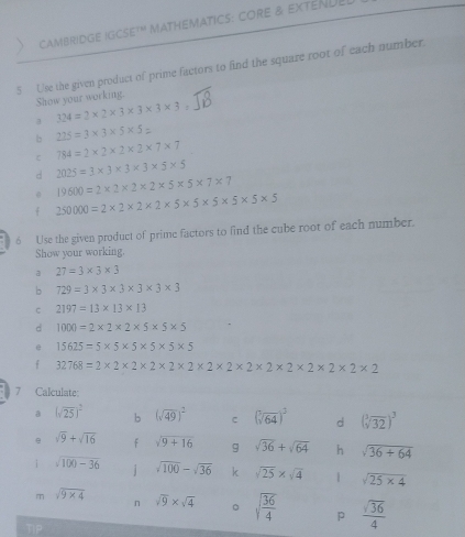 CAMBRIDGE IGCSE'" MATHEMATICS: CORE & EXTENUE 
5 Use the given product of prime factors to find the square root of each number. 
Show your working. 
3 324=2* 2* 3* 3* 3* 3
b 225=3* 3* 5* 5
784=2* 2* 2* 2* 7* 7
d 2025=3* 3* 3* 3* 5* 5
0 19600=2* 2* 2* 2* 5* 5* 7* 7
f 250000=2* 2* 2* 2* 5* 5* 5* 5* 5
6 Use the given product of prime factors to find the cube root of each number. 
Show your working. 
a 27=3* 3* 3
b 729=3* 3* 3* 3* 3* 3
c 2197=13* 13* 13
d 1000=2* 2* 2* 5* 5* 5
e 15625=5* 5* 5* 5* 5
f 32768=2* 2* 2* 2* 2* 2* 2* 2* 2* 2* 2* 2* 2
7 Calculate: 
a (sqrt(25))^2 b (sqrt(49))^2 C (sqrt[3](64))^3 d (sqrt[3](32))^3
e sqrt(9)+sqrt(16) f sqrt(9+16) 9 sqrt(36)+sqrt(64) h sqrt(36+64)
i sqrt(100-36) i sqrt(100)-sqrt(36) k sqrt(25)* sqrt(4) 1 sqrt(25* 4)
m sqrt(9* 4) sqrt(9)* sqrt(4) 。 sqrt(frac 36)4 p  sqrt(36)/4 
n 
Tip