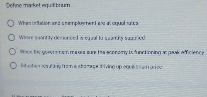 Define market equilibrium
When inflation and unemployment are at equal rates
Where quantity demanded is equal to quantity supplied
When the government makes sure the economy is functioning at peak efficiency
Situation resulting from a shortage driving up equilibrium price