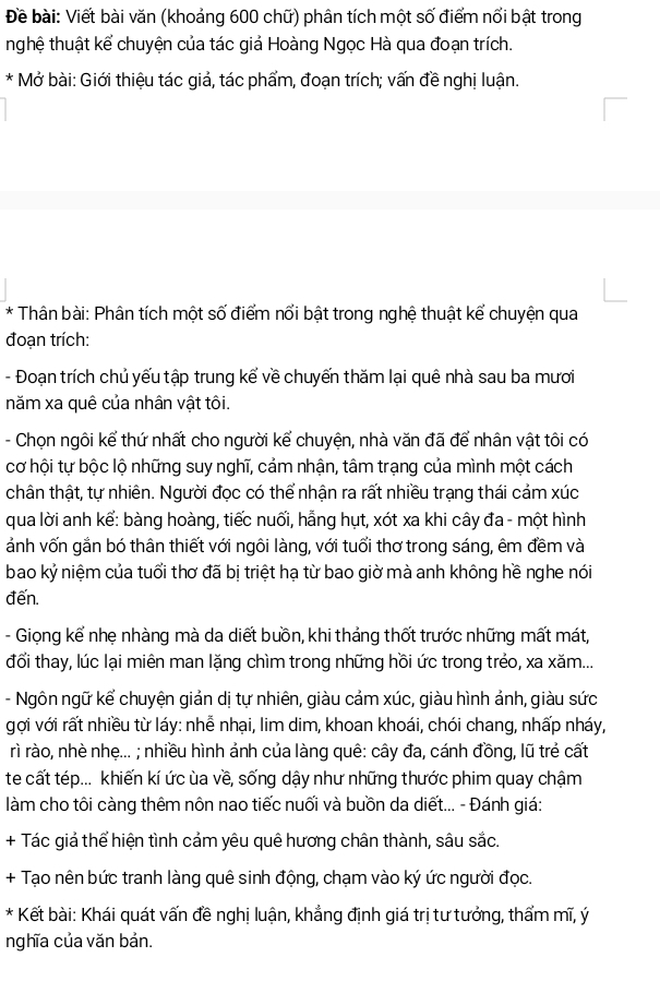 Đề bài: Viết bài văn (khoảng 600 chữ) phân tích một số điểm nổi bật trong
nhghệ thuật kể chuyện của tác giả Hoàng Ngọc Hà qua đoạn trích.
* Mở bài: Giới thiệu tác giả, tác phẩm, đoạn trích; vấn đề nghị luận.
* Thân bài: Phân tích một số điểm nổi bật trong nghệ thuật kể chuyện qua
đoạn trích:
- Đoạn trích chủ yếu tập trung kể về chuyến thăm lại quê nhà sau ba mươi
năm xa quê của nhân vật tôi.
- Chọn ngôi kể thứ nhất cho người kể chuyện, nhà văn đã để nhân vật tôi có
cơ hội tự bộc lộ những suy nghĩ, cảm nhận, tâm trạng của mình một cách
chân thật, tự nhiên. Người đọc có thể nhận ra rất nhiều trạng thái cảm xúc
qua lời anh kể: bàng hoàng, tiếc nuối, hẵng hụt, xót xa khi cây đa - một hình
ảnh vốn gắn bó thân thiết với ngôi làng, với tuổi thơ trong sáng, êm đềm và
bao kỷ niệm của tuổi thơ đã bị triệt hạ từ bao giờ mà anh không hề nghe nói
đến.
- Giọng kể nhẹ nhàng mà da diết bưồn, khi thảng thốt trước những mất mát,
đổi thay, lúc lại miên man lặng chìm trong những hồi ức trong trẻo, xa xăm...
- Ngôn ngữ kể chuyện giản dị tự nhiên, giàu cảm xúc, giàu hình ảnh, giàu sức
gợi với rất nhiều từ láy: nhễ nhại, lim dim, khoan khoái, chói chang, nhấp nháy,
rì rào, nhè nhẹ... ; nhiều hình ảnh của làng quê: cây đa, cánh đồng, lũ trẻ cất
te cất tép... khiến kí ức ùa về, sống dậy như những thước phim quay chậm
làm cho tôi càng thêm nôn nao tiếc nuối và buồn da diết... - Đánh giá:
+ Tác giả thể hiện tình cảm yêu quê hương chân thành, sâu sắc.
+ Tạo nên bức tranh làng quê sinh động, chạm vào ký ức người đọc.
* Kết bài: Khái quát vấn đề nghị luận, khẳng định giá trị tư tưởng, thẩm mĩ, ý
nghĩa của văn bản.