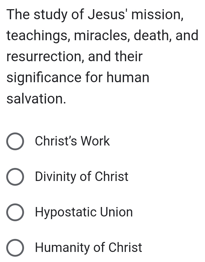 The study of Jesus' mission,
teachings, miracles, death, and
resurrection, and their
significance for human
salvation.
Christ's Work
Divinity of Christ
Hypostatic Union
Humanity of Christ