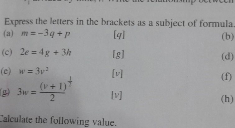 Express the letters in the brackets as a subject of formula. 
(a) m=-3q+p [q] (b) 
(c) 2e=4g+3h [g] (d) 
(e) w=3v^2 [v] (f) 
(g) 3w=frac (v+1)^ 1/2 2
[v] (h) 
Calculate the following value.