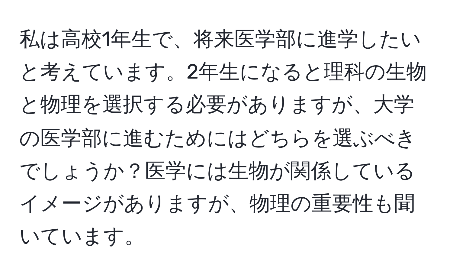 私は高校1年生で、将来医学部に進学したいと考えています。2年生になると理科の生物と物理を選択する必要がありますが、大学の医学部に進むためにはどちらを選ぶべきでしょうか？医学には生物が関係しているイメージがありますが、物理の重要性も聞いています。