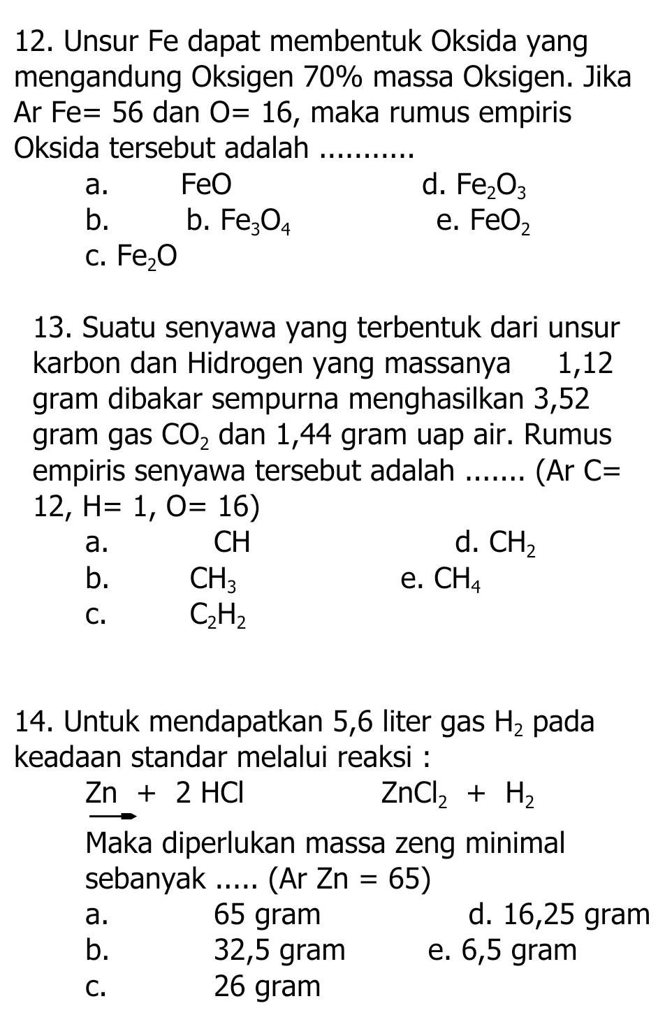 Unsur Fe dapat membentuk Oksida yang
mengandung Oksigen 70% massa Oksigen. Jika
Ar Fe=56 dan O=16 , maka rumus empiris
Oksida tersebut adalah_
a. Fe ec d. Fe_2O_3
b. b. Fe_3O_4 e. FeO_2
C. Fe_2O
13. Suatu senyawa yang terbentuk dari unsur
karbon dan Hidrogen yang massanya 1,12
gram dibakar sempurna menghasilkan 3,52
gram gas CO_2 dan 1,44 gram uap air. Rumus
empiris senyawa tersebut adalah ....... (Ar C=
12, H=1, O=16)
a.
CH
d. CH_2
b.
CH_3
e. CH_4
C.
C_2H_2
14. Untuk mendapatkan 5,6 liter gas H_2 pada
keadaan standar melalui reaksi :
Zn+2HCl
ZnCl_2+H_2
Maka diperlukan massa zeng minimal
sebanyak _,. (Ar Zn=65)
a. 65 gram d. 16,25 gram
b. 32,5 gram e. 6,5 gram
C. 26 gram