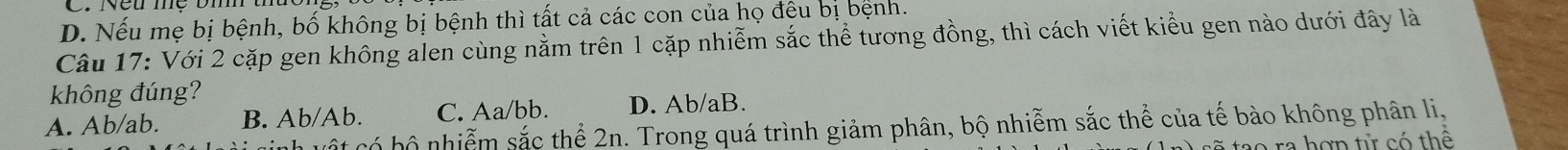 D. Nếu mẹ bị bệnh, bố không bị bệnh thì tất cả các con của họ đệu bị bệnh.
Câu 17: Với 2 cặp gen không alen cùng nằm trên 1 cặp nhiễm sắc thể tương đồng, thì cách viết kiểu gen nào dưới đây là
không đúng?
A. Ab/ab. B. Ab/Ab. C. Aa/bb. D. Ab/aB.
cột có bộ nhiễm sắc thể 2n. Trong quá trình giảm phân, bộ nhiễm sắc thể của tế bào không phân li,
tao ra hợn tử có thể