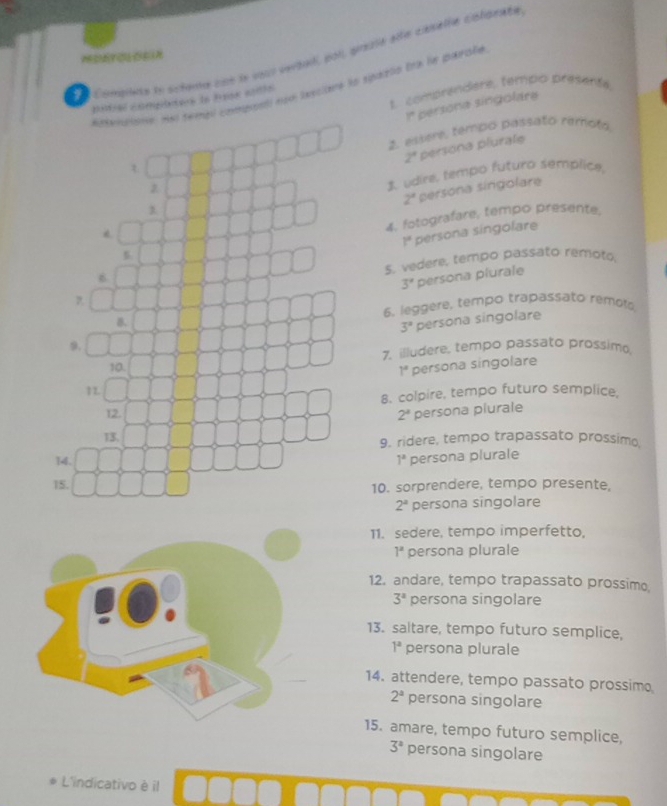 Complsta to actema pos le vou verbal, poll, prgia elle canella coligrate 
envatone. He templ compoatl npo luscione ts spaiblo tne by parsle 
t. comprendere, tempo presanté 
pitrel complctes is Pask ants 
r persona singolära 
t 2. essere, tempo passato remoto
2° persona plurale 
z 
1 udire, tempo futuro semplica,
2^a persona singolare 
1 
4. fotografare, tempo presente.
1°
6 persona singolare 
5. 
5. vedere, tempo passato remoto.
3' persona plurale 
B. 6. leggere, tempo trapassato remol
3° persona singolare 
9. 
10. 7. illudere, tempo passato prossimo
1°
1L persona singolare 
8. colpire, tempo futuro semplice, 
12. 2^4 persona plurale 
13. 
9. ridere, tempo trapassato prossimo 
14. 1^a persona plurale 
15. 10. sorprendere, tempo presente,
2^a persona singolare 
11. sedere, tempo imperfetto,
1^a persona plurale 
12. andare, tempo trapassato prossime
3^a persona singolare 
13. saltare, tempo futuro semplice,
1^a persona plurale 
14. attendere, tempo passato prossim
2^a persona singolare 
15. amare, tempo futuro semplice,
3^a persona singolare 
L'indicativo è il