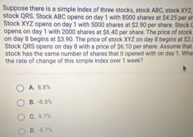 Suppose there is a simple index of three stocks, stock ABC, stock XYZ,
stock QRS. Stock ABC opens on day 1 with 8000 shares at $4.25 per sh
Stock XYZ opens on day 1 with 5000 shares at $2.90 per share. Stock 
opens on day 1 with 2000 shares at $6.40 per share. The price of stock
on day 8 begins at $3.90. The price of stock XYZ on day 8 begins at $2.
Stock QRS opens on day 8 with a price of $6.10 per share. Assume that
stock has the same number of shares that it opened with on day 1. Wha
the rate of change of this simple index over 1 week?
A. 8.8%
B. -8.8%
C. 9.7%
D. -9.7%