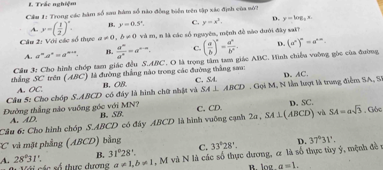 Trắc nghiệm
Câu 1: Trong các hàm số sau hàm số nào đồng biển trên tập xác định của nó?
A. y=( 1/2 )^x. B. y=0.5^x. C. y=x^2. D. y=log _2x.
Câu 2: Với các số thực a!= 0,b!= 0 và m, n là các số nguyên, mệnh đề nào dưới đây sai?
A. a^m.a^n=a^(m+n). B.  a^m/a^n =a^(n-m). C. ( a/b )^n= a^n/b^n . D. (a^n)^m=a^(n.m).
Câu 3: Cho hình chóp tam giác đều S.ABC. O là trọng tâm tam giác ABC. Hình chiếu vuông góc của đường
thằng SC trên (ABC) là đường thẳng nào trong các đưởng thẳng sau:
A. OC. B. OB. C. SA. D. AC.
Câu 5: Cho chóp S.ABCD có đáy là hình chữ nhật và SA⊥ ABCD Gọi M, N lần lượt là trung điểm SA, SI
Đường thẳng nào vuông góc với MN? D. SC.
A. AD. B. SB. C. CD.
Câu 6: Cho hình chóp S.ABCD có đáy ABCD là hình vuông cạnh 2a, SA⊥ (ABCD) và SA=asqrt(3). Góc
SC và mặt phẳng (ABCD) bằng
C. 33°28'.
D. 37°31'.
A. 28^031'. B. 31°28'.
Với các số thực dương a!= 1,b!= 1 , M và N là các số thực dương, α là số thực tùy ý, mệnh đề n
blog . a=1.