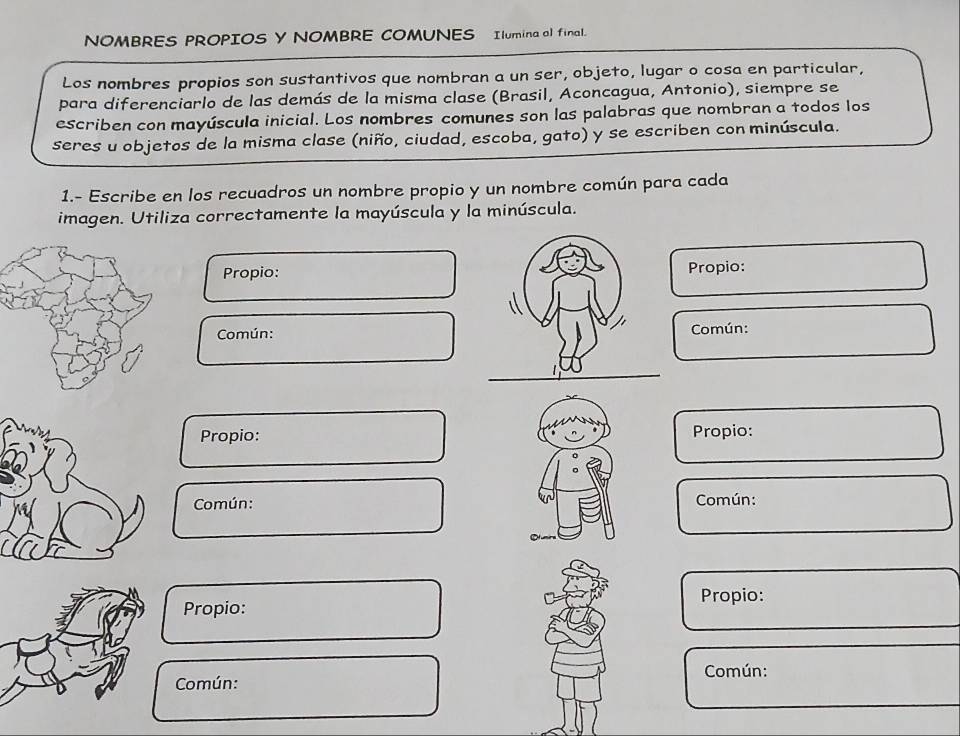 NOMBRES PROPIOS Y NOMBRE COMUNES Ilumina al final. 
Los nombres propios son sustantivos que nombran a un ser, objeto, lugar o cosa en particular, 
para diferenciarlo de las demás de la misma clase (Brasil, Aconcagua, Antonio), siempre se 
escriben con mayúscula inicial. Los nombres comunes son las palabras que nombran a todos los 
seres u objetos de la misma clase (niño, ciudad, escoba, gato) y se escriben con minúscula. 
1.- Escribe en los recuadros un nombre propio y un nombre común para cada 
imagen. Utiliza correctamente la mayúscula y la minúscula. 
Propio:Propio: 
Común:Común: 
Propio: Propio: 
Común: Común: 
Propio: Propio: 
Común: 
Común: