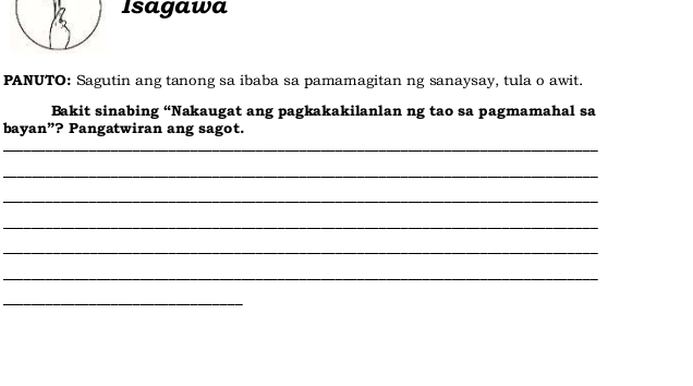 Isagawa 
PANUTO: Sagutin ang tanong sa ibaba sa pamamagitan ng sanaysay, tula o awit. 
Bakit sinabing “Nakaugat ang pagkakakilanlan ng tao sa pagmamahal sa 
bayan”? Pangatwiran ang sagot. 
_ 
_ 
_ 
_ 
_ 
_ 
_