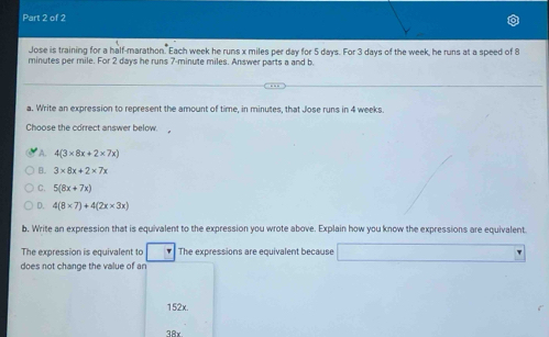 Jose is training for a half-marathon. Each week he runs x miles per day for 5 days. For 3 days of the week, he runs at a speed of 8
minutes per mile. For 2 days he runs 7-minute miles. Answer parts a and b.
a. Write an expression to represent the amount of time, in minutes, that Jose runs in 4 weeks
Choose the correct answer below.
A. 4(3* 8x+2* 7x)
B. 3* 8x+2* 7x
C. 5(8x+7x)
D. 4(8* 7)+4(2x* 3x)
b. Write an expression that is equivalent to the expression you wrote above. Explain how you know the expressions are equivalent.
The expression is equivalent to The expressions are equivalent because □°
does not change the value of ar
152x.
38x