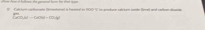 show how it follows the general form for that type. 
1) Calcium carbonate (limestone) is heated to 1100°C to produce calcium oxide (lime) and carbon dioxide 
gas.
CaCO_2(s)to CaO(s)+CO_2(g)