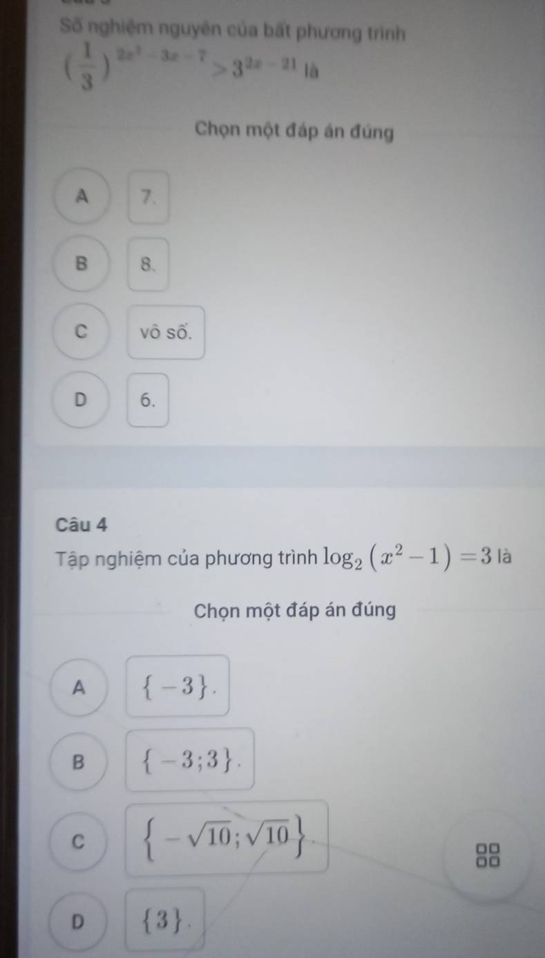 Số nghiệm nguyên của bất phương trình
( 1/3 )^2x^2-3x-7>3^(2x-21)1a
Chọn một đáp án đúng
A 7.
B 8.
C vô số.
D 6.
Câu 4
Tập nghiệm của phương trình log _2(x^2-1)=3 là
Chọn một đáp án đúng
A  -3.
B  -3;3.
C  -sqrt(10);sqrt(10)
□□
-
D  3.