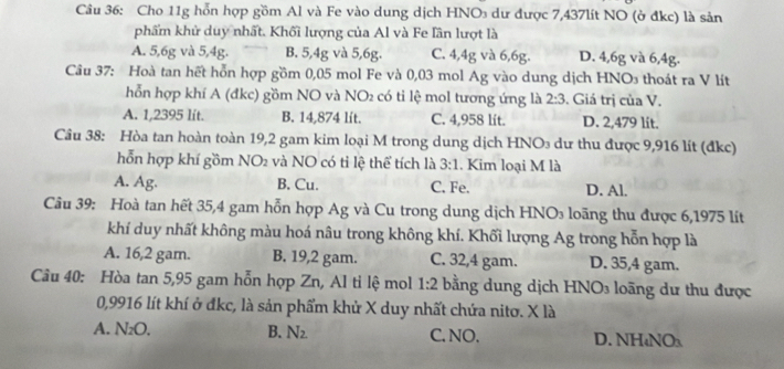 Cho 11g hỗn hợp gồm Al và Fe vào dung dịch HNO dư được 7,437lít NO (ở đkc) là sản
phẩm khử duy nhất. Khối lượng của Al và Fe lần lượt là
A. 5, 6g và 5, 4g. B. 5, 4g và 5, 6g. C. 4, 4g và 6, 6g. D. 4, 6g và 6, 4g.
Câu 37: Hoà tan hết hỗn hợp gồm 0,05 mol Fe và 0,03 mol Ag vào dung dịch HNO thoát ra V lít
hỗn hợp khí A (đkc) gồm NO và NO có ti lệ mol tương ứng là 2:3. Giá trị của V.
A. 1,2395 lít. B. 14,874 lít. C. 4,958 lit. D. 2,479 lit.
Câu 38: Hòa tan hoàn toàn 19, 2 gam kim loại M trong dung dịch HNO₃ dư thu được 9,916 lít (đkc)
hỗn hợp khí gồm NO2 và NO có tỉ lệ thể tích là 3:1. Kim loại M là
A. Ag. B. Cu. C. Fe. D. Al.
Câu 39: Hoà tan hết 35, 4 gam hỗn hợp Ag và Cu trong dung dịch HNO₃ loãng thu được 6,1975 lít
khí duy nhất không màu hoá nâu trong không khí. Khối lượng Ag trong hỗn hợp là
A. 16, 2 gam. B. 19, 2 gam. C. 32,4 gam. D. 35,4 gam.
Câu 40: Hòa tan 5, 95 gam hỗn hợp Zn, Al ti lệ mol 1:2 bằng dung dịch HNO₃ loãng dư thu được
0,9916 lít khí ở đkc, là sản phẩm khử X duy nhất chứa nitơ. X là
A. N₂O. B. N_2 C. NO. D. NH₄NO₃